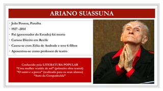 CO
ARIANO SUASSUNA
◦ João Pessoa, Paraíba
◦ 1927 -2014
◦ Pai (governador do Estado) foi morto
◦ Cursou Direito em Recife
◦ Casou-se com Zélia de Andrade e teve 6 filhos
◦ Aposentou-se como professor de teatro
Conhecido pela LITERATURA POPULAR
“Uma mulher vestida de sol” (primeira obra teatral)
“O santo e a porca” (realizada para os seus alunos)
“Auto da Compadecida”
 