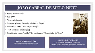 CO
JOÃO CABRAL DE MELO NETO
◦ Recife, Pernambuco
◦ 1920-1999
◦ Poeta e diplomata
◦ Primo de Manuel Bandeira e Gilberto Freyre
◦ Acusado de COMUNISTA por Vargas
◦ 3 – 10 aspirinas (inspiração)
◦ Considerado como “traidor” do movimento “Engenheiro do Verso”
POESIA CONSTRUÇÃO
Metalinguística (comunicação)
POESIA PARTICIPAÇÃO
Problemas sociais do Nordeste
“Morte e vida Severina” (retirante nordestino)
 