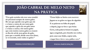 CO
JOÃO CABRAL DE MELO NETO
NA PRÁTICA
“Catar feijão se limita com escrever:
Jogam-se os grãos na água do alguidar
E as palavras na folha de papel;
e depois, joga-se fora o que boiar.
Certo, toda palavra boiará no papel,
água congelada, por chumbo seu verbo;
pois catar esse feijão, soprar nele,
e jogar fora o leve e oco, palha e eco.”
POESIA CONSTRUÇÃO POESIA PARTICIPAÇÃO
“Um galo sozinho não tece uma manhã:
ele precisará sempre de outros galos.
De um que apanhe esse grito que ele
e o lance a outro; de um outro galo
que apanhe o grito de um galo antes
e o lance a outro; e de outros galos
que com muitos outros galos se cruzem
os fios de sol de seus gritos de galo,
para que a manhã, desde uma teia tênue,
se vá tecendo, entre todos os galos.”
 