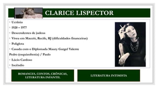 CO
CLARICE LISPECTOR
◦ Ucrânia
◦ 1920 – 1977
◦ Descendentes de judeus
◦ Viveu em Maceió, Recife, RJ (dificuldades financeiras)
◦ Poliglota
◦ Casada com o Diplomada Maury Gurgel Valente
Pedro (esquizofrenia) / Paulo
◦ Lúcio Cardoso
◦ Incêndio
ROMANCES, CONTOS, CRÔNICAS,
LITERATURA INFANTIL
LITERATURA INTIMISTA
 