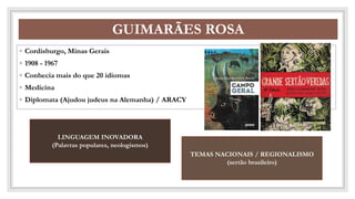CO
GUIMARÃES ROSA
◦ Cordisburgo, Minas Gerais
◦ 1908 - 1967
◦ Conhecia mais do que 20 idiomas
◦ Medicina
◦ Diplomata (Ajudou judeus na Alemanha) / ARACY
LINGUAGEM INOVADORA
(Palavras populares, neologismos)
TEMAS NACIONAIS / REGIONALISMO
(sertão brasileiro)
 