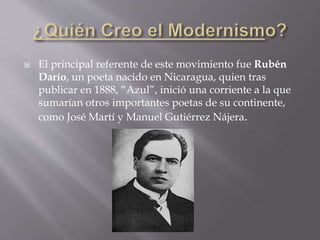  El principal referente de este movimiento fue Rubén
Darío, un poeta nacido en Nicaragua, quien tras
publicar en 1888, “Azul”, inició una corriente a la que
sumarían otros importantes poetas de su continente,
como José Martí y Manuel Gutiérrez Nájera.
 
