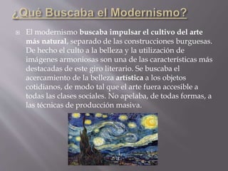  El modernismo buscaba impulsar el cultivo del arte
más natural, separado de las construcciones burguesas.
De hecho el culto a la belleza y la utilización de
imágenes armoniosas son una de las características más
destacadas de este giro literario. Se buscaba el
acercamiento de la belleza artística a los objetos
cotidianos, de modo tal que el arte fuera accesible a
todas las clases sociales. No apelaba, de todas formas, a
las técnicas de producción masiva.
 