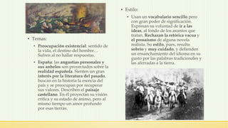▪ Temas:
▪ Preocupación existencial: sentido de
la vida, el destino del hombre…
Sufren al no hallar respuestas.
▪ España: las angustias personales y
sus anhelos son proyectados sobre la
realidad española. Sienten un gran
interés por la literatura del pasado,
buscan en la historia la esencia del
país y se preocupan por recuperar
sus valores. Describen el paisaje
castellano. En él proyectan su visión
crítica y su estado de ánimo, pero al
mismo tiempo un amor profundo
por esas tierras.
▪ Estilo:
▪ Usan un vocabulario sencillo pero
con gran poder de significación.
Expresan su voluntad de ir a las
ideas, al fondo de los asuntos que
tratan. Rechazan la retórica vacua y
el prosaísmo de alguna novela
realista. Su estilo, pues, resulta
sobrio y muy cuidado, y defienden
un ensanchamiento del idioma en su
gusto por las palabras tradicionales y
las aferradas a la tierra.
 