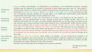 Alcolea se había acostumbrado a los Mochuelos y a los Ratones, y los consideraba necesarios. Aquellos
bandidos eran los sostenes de la sociedad; se repartían el botín; tenían unos para otros un “tabú especial”.
Andrés podía estudiar en Alcolea todas aquellas manifestaciones del árbol de la vida, y de la vida áspera
manchega: la expansión del egoísmo, de la envidia, de la crueldad, del orgullo. A veces pensaba que todo
esto era necesario; pensaba también que se podía llegar, en la indiferencia intelectualista, hasta disfrutar
contemplando estas expansiones, formas violentas de la vida.
« ¿Por qué incomodarse, si todo está determinado, si es fatal, si no puede ser de otra manera? », se
preguntaba. ¿No era científicamente un poco absurdo el furor que le entraba muchas veces al ver las
injusticias del pueblo? Por otro lado, ¿no estaba también determinado, no era fatal el que su cerebro tuviera
una irritación que le hiciera protestar contra aquel estado de cosas violentamente? Andrés discutía muchas
veces con su patrona. Ella no podía comprender que Hurtado afirmase que era mayor delito robar a la
comunidad, al ayuntamiento, al Estado, que robar a un particular. Ella decía que no; que defraudar a la
comunidad no podía ser tanto como robar a una persona. En Alcolea casi todos los ricos defraudaban a la
Hacienda, y no se les tenía por ladrones. Andrés trataba de convencerla de que el daño hecho con el robo a
la comunidad era más grande que el producido contra el bolsillo de un particular; pero la Dorotea no se
convencía.
«¡Qué hermosa sería una revolución -decía Andrés a su patrona -, no una revolución de oradores y de
miserables charlatanes, sino una revolución de verdad! Mochuelos y Ratones, colgados de los faroles, ya que
aquí no hay árboles; y luego lo almacenado por la moral católica, sacarlo de sus rincones y echarlo a la calle:
los hombres, las mujeres el dinero, el vino, todo a la calle.»
Dorotea se reía de estas ideas de su huésped, que le parecían absurdas...
El árbol de la ciencia
Fragmento
Pesimismo
social.
Pesimismo
existencial.
Retraso
cultural.
Necesidad de
una nueva
España.
 