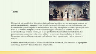 Teatro
El teatro de inicios del siglo XX está condicionado por la asistencia a las representaciones de un
público aristocrático y burgués, lo que impide, tanto en lo ideológico como en lo estético, que
triunfen obras que no respondan a sus intereses de clase y a sus gustos. El teatro que mayor éxito
tiene es la comedia burguesa, donde se admite alguna crítica social; el teatro en verso
neorromántico; y el teatro cómico, en el que predomina el costumbrismo tradicional. Los
personajes que aparecen en estas obras actúan y se expresan sin escandalizar al público.
Responden a tópicos humanos y cada cuál sabe qué papel representar y cuál su lugar en el
mundo.
El teatro innovador procede de autores del 98 como Valle-Inclán, que introduce el esperpento
como rasgo definidor de sus obras más importantes.
 