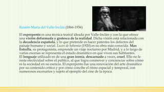 Ramón María del Valle-Inclán (1866-1936)
El esperpento es una técnica teatral ideada por Valle-Inclán y con la que ofrece
una visión deformada y grotesca de la realidad. Dicha visión está relacionada con
la decadencia española, y lo que pretende es hacer patentes los defectos del
paisaje humano y social. Luces de bohemia (1920) es su obra más conocida. Max
Estrella, su protagonista, emprende un viaje nocturno por Madrid, y a lo largo de
varias escenas se representa el estado dramático en que viven sus habitantes.
El lenguaje utilizado es de una gran ironía, descarnado a veces, cruel. Ello no le
resta efectividad sobre el público, al que logra conmover y concienciar sobre cómo
es la sociedad en su esencia. El esperpento fue una renovación del arte dramático
por su contenido crítico y por cómo concibe el ritmo espacial y temporal, con
numerosos escenarios y sujeto al ejemplo del cine de la época.
 