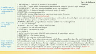 EL RETIRADO.- El Principio de Autoridad es inexorable.
EL ALBAÑIL.- Con los pobres. Se ha matado, por defender al comercio, que nos chupa la sangre.
EL TABERNERO.- Y que paga sus contribuciones, no hay que olvidarlo.
EL EMPEÑISTA.- El comercio honrado no chupa la sangre de nadie.
LA PORTERA.- ¡Nos quejamos de vicio!
EL ALBAÑIL.- La vida del proletario no representa nada para el Gobierno.
MAX.- Latino, sácame de este círculo infernal.
Llega un tableteo de fusilada. El grupo se mueve en confusa y medrosa alerta. Descuella el grito ronco de la mujer, que al
ruido de las descargas, aprieta a su niño muerto en los brazos.
LA MADRE DEL NIÑO.- ¡Negros fusiles, matadme también con vuestros plomos!
MAX.- Esa voz me traspasa.
LA MADRE DEL NIÑO.-¡Que tan fría, boca de nardo!
MAX.- ¡Jamás oí voz con esa cólera trágica!
DON LATINO.- Hay mucho de teatro.
MAX.- ¡Imbécil!
El farol, el chuzo, la caperuza del SERENO, bajan con un trote de madreñas por la acera.
EL EMPEÑISTA.- ¿Qué ha sido, sereno?
EL SERENO.- Un preso que ha intentado fugarse.
MAX.- Latino, Ya no Puedo gritar... ¡Me muero de rabia!... Estoy mascando ortigas. Ese muerto sabía su fin...
No le asustaba, pero temía el tormento... La Leyenda Negra en estos días menguados es la Historia de España.
Nuestra vida es un círculo dantesco. Rabia y vergüenza. Me muero de hambre, satisfecho de no haber llevado
una triste velilla en la trágica mojiganga. ¿Has oído los comentarios de esa gente, viejo canalla? Tú eres como
ellos. Peor que ellos, porque no tienes una peseta y propagas la mala literatura por entregas. Latino, vil
corredor de aventuras insulsas, llévame al Viaducto. Te invito a regenerarte con un vuelo.
El pueblo visto en
su embrutecimiento
y su degradación
moral.
Crítica desgarrada
a la represión
policial.
Visión pesimista y
trágica de España,
ahogada en su
leyenda negra.
Luces de bohemia
Fragmento
 