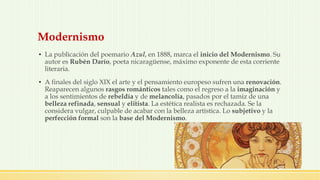 Modernismo
▪ La publicación del poemario Azul, en 1888, marca el inicio del Modernismo. Su
autor es Rubén Darío, poeta nicaragüense, máximo exponente de esta corriente
literaria.
▪ A finales del siglo XIX el arte y el pensamiento europeso sufren una renovación.
Reaparecen algunos rasgos románticos tales como el regreso a la imaginación y
a los sentimientos de rebeldía y de melancolía, pasados por el tamiz de una
belleza refinada, sensual y elitista. La estética realista es rechazada. Se la
considera vulgar, culpable de acabar con la belleza artística. Lo subjetivo y la
perfección formal son la base del Modernismo.
 