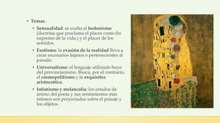 ▪ Temas:
▪ Sensualidad: se exalta el hedonismo
(doctrina que proclama el placer como fin
supremo de la vida.) y el placer de los
sentidos.
▪ Exotismo: la evasión de la realidad lleva a
crear escenarios lejanos o pertenecientes al
pasado.
▪ Universalismo: el lenguaje utilizado huye
del provincianismo. Busca, por el contrario,
el cosmopolitismo y la exquisitez
aristocrática.
▪ Intimismo y melancolía: los estados de
ánimo del poeta y sus sentimientos más
íntimos son proyectados sobre el paisaje y
los objetos.
 