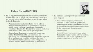 Rubén Darío (1867-1916)
▪ Es la figura más representativa del Modernismo.
Conocedor de la tradición literaria en castellano,
su poesía integra influencias provenientes sobre
todo de Francia:
▪ Parnasianismo: defiende el arte por el arte, la
belleza desvinculada de todo contenido moral o
social, y una vuelta al clasicismo. La poesía,
objetiva y de carácter descriptivo, toma la pintura y
la escultura como artes en las que inspirarse.
▪ Simbolismo: la poesía es concebida como una
forma de conocimiento. Los símbolos, las
metáforas, las alusiones permiten descubrir aspectos
de la realidad que resultan insólitos. Da gran
importancia al ritmo, lo que acerca esta poesía a la
música. Es una poesía de carácter experimental.
▪ La obra de Darío puede dividirse en
dos etapas:
▪ Azul y Prosas profanas pertenecen a la
primera. El tono sensual, galante, la
ambientación exótica y suntuosa, hacen
de estos libros unos claros representantes
de los rasgos más llamativos del
Modernismo.
▪ Cantos de vida y esperanza recoge temas
de carácter social y Darío adopta un tono
confidencial con el que logra hacer un
balance de lo que ha sido su vida.
 