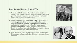 Juan Ramón Jiménez (1881-1958)
▪ Asimila el Modernismo durante su primera época
como poeta, evolucionando después hacia una poesía
que él llamaría pura, con la que busca la perfección
formal y la expresión de la belleza.
▪ A esa primera época, entre 1898 y 1915, se la conoce
como etapa sensitiva, en la que predominan las
descripciones del paisaje, los sentimientos vagos, la
melancolía, la música y el color, los recuerdos y
ensueños amorosos. Poesía emotiva y sentimental
donde se trasluce la sensibilidad del poeta a través del
perfeccionismo de la estructura formal.
▪ Arias tristes, de 1903, es el poemario más importante
del periodo, influenciado por Béquer y los simbolistas
franceses.
 