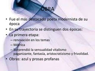 OBRA Fue el más destacado poeta modernista de su épocaEn su trayectoria se distinguen dos épocas:La primera etapa:renovación en los temasMétricaSorprendió la sensualidad vitalismo paganizante, fantasía, aristocratizismo y frivolidad.Obras: azul y prosas profanas 