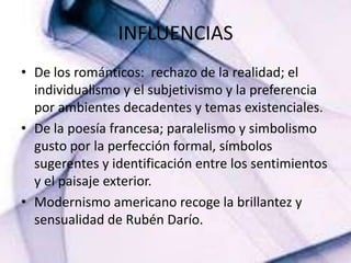 INFLUENCIASDe los románticos:  rechazo de la realidad; el individualismo y el subjetivismo y la preferencia por ambientes decadentes y temas existenciales.De la poesía francesa; paralelismo y simbolismo gusto por la perfección formal, símbolos sugerentes y identificación entre los sentimientos y el paisaje exterior.Modernismo americano recoge la brillantez y sensualidad de Rubén Darío.