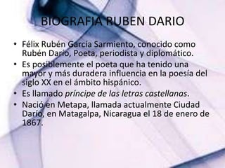 BIOGRAFIA RUBEN DARIO Félix Rubén García Sarmiento, conocido como Rubén Darío, Poeta, periodista y diplomático.Es posiblemente el poeta que ha tenido una mayor y másduradera influencia en la poesía del siglo XX en el ámbitohispánico.Es llamado príncipe de las letrascastellanas. Nació en Metapa, llamada actualmente Ciudad Darío, en Matagalpa, Nicaragua el 18 de enero de 1867.  