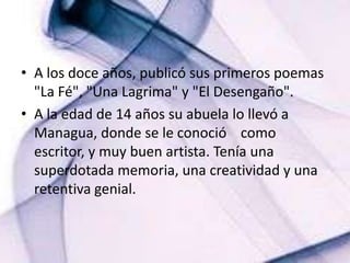 A los doce años, publicó sus primeros poemas "La Fé", "Una Lagrima" y "El Desengaño".  A la edad de 14 años su abuela lo llevó a Managua, donde se le conoció    como  escritor, y muy buen artista. Tenía una superdotada memoria, una creatividad y una retentiva genial. 