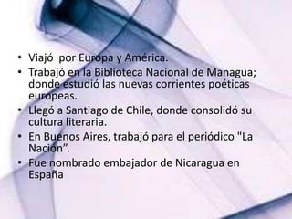 Viajó  por Europa y América. Trabajó en la Biblioteca Nacional de Managua; donde estudió las nuevas corrientes poéticas europeas.Llegó a Santiago de Chile, donde consolidó su cultura literaria. En Buenos Aires, trabajó para el periódico "La Nación”.Fue nombrado embajador de Nicaragua en España