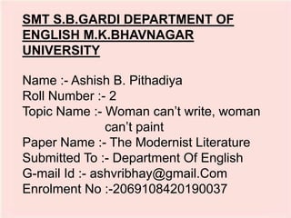 Name :- Ashish B. Pithadiya
Roll Number :- 2
Topic Name :- Woman can’t write, woman
can’t paint
Paper Name :- The Modernist Literature
Submitted To :- Department Of English
G-mail Id :- ashvribhay@gmail.Com
Enrolment No :-2069108420190037
SMT S.B.GARDI DEPARTMENT OF
ENGLISH M.K.BHAVNAGAR
UNIVERSITY
 