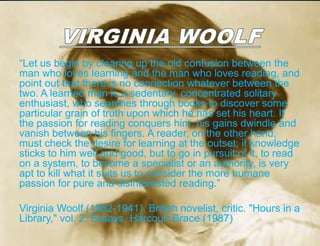“Let us begin by clearing up the old confusion between the
man who loves learning and the man who loves reading, and
point out that there is no connection whatever between the
two. A learned man is a sedentary, concentrated solitary
enthusiast, who searches through books to discover some
particular grain of truth upon which he has set his heart. If
the passion for reading conquers him, his gains dwindle and
vanish between his fingers. A reader, on the other hand,
must check the desire for learning at the outset; if knowledge
sticks to him well and good, but to go in pursuit of it, to read
on a system, to become a specialist or an authority, is very
apt to kill what it suits us to consider the more humane
passion for pure and disinterested reading.”

Virginia Woolf (1882-1941), British novelist, critic. "Hours in a
Library," vol. 2, Essays, Harcourt Brace (1987)
 