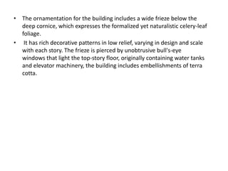 • The ornamentation for the building includes a wide frieze below the 
deep cornice, which expresses the formalized yet naturalistic celery-leaf 
foliage. 
• It has rich decorative patterns in low relief, varying in design and scale 
with each story. The frieze is pierced by unobtrusive bull's-eye 
windows that light the top-story floor, originally containing water tanks 
and elevator machinery, the building includes embellishments of terra 
cotta. 
 