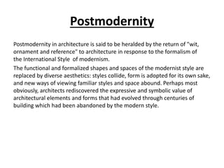 Postmodernity 
Postmodernity in architecture is said to be heralded by the return of "wit, 
ornament and reference" to architecture in response to the formalism of 
the International Style of modernism. 
The functional and formalized shapes and spaces of the modernist style are 
replaced by diverse aesthetics: styles collide, form is adopted for its own sake, 
and new ways of viewing familiar styles and space abound. Perhaps most 
obviously, architects rediscovered the expressive and symbolic value of 
architectural elements and forms that had evolved through centuries of 
building which had been abandoned by the modern style. 
 