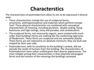 Characterstics 
The characteristics of postmodernism allow its aim to be expressed in diverse 
ways. 
• These characteristics include the use of sculptural forms, 
ornaments, anthropomorphism and materials which perform trompe 
l'oeil. These physical characteristics are combined with conceptual 
characteristics of meaning, including pluralism, double coding, flying 
buttresses and high ceilings, irony and paradox, and contextualism. 
• The sculptural forms, not necessarily organic, were created with much 
ardor. Each building’s forms are nothing like the conforming rigid ones 
of Modernism. These forms are sculptural and are somewhat playful. 
These forms are not reduced to an absolute minimum; they are built and 
shaped for their own sake. 
• Postmodernism, with its sensitivity to the building’s context, did not 
exclude the needs of humans from the building. The characteristics of 
Postmodernism were rather unified given their diverse appearances. The 
most notable among their characteristics is their playfully extravagant 
forms and the humour of the meanings the buildings conveyed. 
 