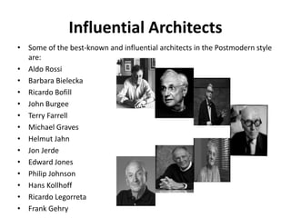Influential Architects 
• Some of the best-known and influential architects in the Postmodern style 
are: 
• Aldo Rossi 
• Barbara Bielecka 
• Ricardo Bofill 
• John Burgee 
• Terry Farrell 
• Michael Graves 
• Helmut Jahn 
• Jon Jerde 
• Edward Jones 
• Philip Johnson 
• Hans Kollhoff 
• Ricardo Legorreta 
• Frank Gehry 
 