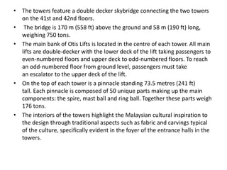 • The towers feature a double decker skybridge connecting the two towers 
on the 41st and 42nd floors. 
• The bridge is 170 m (558 ft) above the ground and 58 m (190 ft) long, 
weighing 750 tons. 
• The main bank of Otis Lifts is located in the centre of each tower. All main 
lifts are double-decker with the lower deck of the lift taking passengers to 
even-numbered floors and upper deck to odd-numbered floors. To reach 
an odd-numbered floor from ground level, passengers must take 
an escalator to the upper deck of the lift. 
• On the top of each tower is a pinnacle standing 73.5 metres (241 ft) 
tall. Each pinnacle is composed of 50 unique parts making up the main 
components: the spire, mast ball and ring ball. Together these parts weigh 
176 tons. 
• The interiors of the towers highlight the Malaysian cultural inspiration to 
the design through traditional aspects such as fabric and carvings typical 
of the culture, specifically evident in the foyer of the entrance halls in the 
towers. 
 