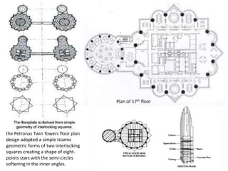 the Petronas Twin Towers floor plan 
design adopted a simple Islamic 
geometric forms of two interlocking 
squares creating a shape of eight-points 
stars with the semi-circles 
softening in the inner angles. 
Plan of 17th floor 
 