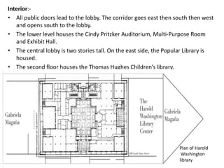 Interior:- 
• All public doors lead to the lobby. The corridor goes east then south then west 
and opens south to the lobby. 
• The lower level houses the Cindy Pritzker Auditorium, Multi-Purpose Room 
and Exhibit Hall. 
• The central lobby is two stories tall. On the east side, the Popular Library is 
housed. 
• The second floor houses the Thomas Hughes Children’s library. 
Plan of Harold 
Washington 
library 
 