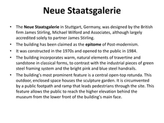 Neue Staatsgalerie 
• The Neue Staatsgalerie in Stuttgart, Germany, was designed by the British 
firm James Stirling, Michael Wilford and Associates, although largely 
accredited solely to partner James Stirling. 
• The building has been claimed as the epitome of Post-modernism. 
• It was constructed in the 1970s and opened to the public in 1984. 
• The building incorporates warm, natural elements of travertine and 
sandstone in classical forms, to contrast with the industrial pieces of green 
steel framing system and the bright pink and blue steel handrails. 
• The building's most prominent feature is a central open-top rotunda. This 
outdoor, enclosed space houses the sculpture garden. It is circumvented 
by a public footpath and ramp that leads pedestrians through the site. This 
feature allows the public to reach the higher elevation behind the 
museum from the lower front of the building's main face. 
 