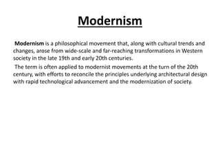 Modernism 
Modernism is a philosophical movement that, along with cultural trends and 
changes, arose from wide-scale and far-reaching transformations in Western 
society in the late 19th and early 20th centuries. 
The term is often applied to modernist movements at the turn of the 20th 
century, with efforts to reconcile the principles underlying architectural design 
with rapid technological advancement and the modernization of society. 
 