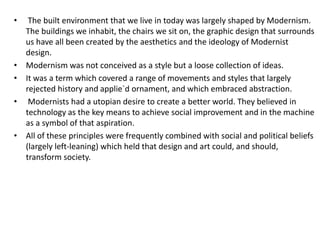 • The built environment that we live in today was largely shaped by Modernism. 
The buildings we inhabit, the chairs we sit on, the graphic design that surrounds 
us have all been created by the aesthetics and the ideology of Modernist 
design. 
• Modernism was not conceived as a style but a loose collection of ideas. 
• It was a term which covered a range of movements and styles that largely 
rejected history and applie`d ornament, and which embraced abstraction. 
• Modernists had a utopian desire to create a better world. They believed in 
technology as the key means to achieve social improvement and in the machine 
as a symbol of that aspiration. 
• All of these principles were frequently combined with social and political beliefs 
(largely left-leaning) which held that design and art could, and should, 
transform society. 
 