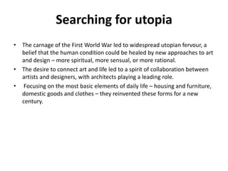 Searching for utopia 
• The carnage of the First World War led to widespread utopian fervour, a 
belief that the human condition could be healed by new approaches to art 
and design – more spiritual, more sensual, or more rational. 
• The desire to connect art and life led to a spirit of collaboration between 
artists and designers, with architects playing a leading role. 
• Focusing on the most basic elements of daily life – housing and furniture, 
domestic goods and clothes – they reinvented these forms for a new 
century. 
 