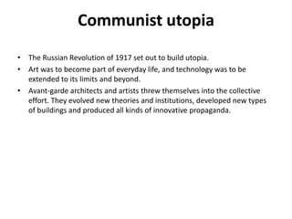Communist utopia 
• The Russian Revolution of 1917 set out to build utopia. 
• Art was to become part of everyday life, and technology was to be 
extended to its limits and beyond. 
• Avant-garde architects and artists threw themselves into the collective 
effort. They evolved new theories and institutions, developed new types 
of buildings and produced all kinds of innovative propaganda. 
 