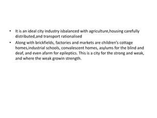 • It is an ideal city industry isbalanced with agriculture,housing carefully 
distributed,and transport rationalised 
• Along with brickfields, factories and markets are children’s cottage 
homes,industrial schools, convalescent homes, asylums for the blind and 
deaf, and even afarm for epileptics. This is a city for the strong and weak, 
and where the weak growin strength. 
 