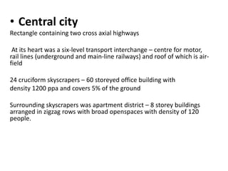 • Central city 
Rectangle containing two cross axial highways 
At its heart was a six-level transport interchange – centre for motor, 
rail lines (underground and main-line railways) and roof of which is air-field 
24 cruciform skyscrapers – 60 storeyed office building with 
density 1200 ppa and covers 5% of the ground 
Surrounding skyscrapers was apartment district – 8 storey buildings 
arranged in zigzag rows with broad openspaces with density of 120 
people. 
 
