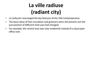 La ville radiuse 
(radiant city) 
• Le corbusier rearranged the key features of the Ville Contemporaine. 
• The basic ideas of free circulation and greenery were still present, but the 
just position of different land-uses had changed. 
• For example, the central area was now residential instead of a skyscraper 
office core. 
 