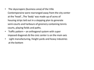 • The skyscrapers (business area) of the Ville 
Contemporaine were rearranged away from the city center 
at the ‘head’…The ‘body’ was made up of acres of 
housing strips laid out in a stepping plan to generate 
semi-courts and harbours of greenery containing tennis 
courts, playing fields and paths. 
• Traffic pattern – an orthogonal system with super 
imposed diagonals & the civic center is on the main axis 
• Light manufacturing, freight yards and heavy industries 
at the bottom 
 