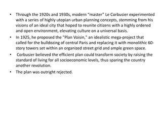 • Through the 1920s and 1930s, modern “master” Le Corbusier experimented 
with a series of highly utopian urban planning concepts, stemming from his 
visions of an ideal city that hoped to reunite citizens with a highly ordered 
and open environment, elevating culture on a universal basis. 
• In 1925, he proposed the "Plan Voisin," an idealistic mega-project that 
called for the bulldozing of central Paris and replacing it with monolithic 60- 
story towers set within an organized street grid and ample green space. 
• Corbusier believed the efficient plan could transform society by raising the 
standard of living for all socioeconomic levels, thus sparing the country 
another revolution. 
• The plan was outright rejected. 
 