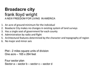 Broadacre city 
frank lloyd wright 
A NEW FREEDOM FOR LIVING IN AMERICA 
1. An acre of ground minimum for the individual 
2. Boadacre City makes no changes in existing system of land surveys 
3. Has a single seat of government for each county 
4. Administration by radio and flight 
5. Architectural features determined by the character and topography of region 
6. No major and minor axis 
Plot - 2 miles square units of division 
One acre – 165 x 264 feet 
Four sector plan 
Sector a – sector b – sector c – sector d 
 