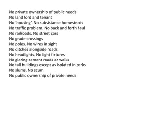 No private ownership of public needs 
No land lord and tenant 
No ‘housing’. No subsistance homesteads 
No traffic problem. No back and forth haul 
No railroads. No street cars 
No grade crossings 
No poles. No wires in sight 
No ditches alongside roads 
No headlights. No light fixtures 
No glaring cement roads or walks 
No tall buildings except as isolated in parks 
No slums. No scum 
No public ownership of private needs 
 