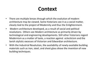 Context 
• There are multiple lenses through which the evolution of modern 
architecture may be viewed. Some historians see it as a social matter, 
closely tied to the project of Modernity and thus the Enlightenment. 
• Modern architecture developed, as a result of social and political 
revolutions. Others see Modern architecture as primarily driven by 
technological and engineering developments. Still other historians regard 
Modernism as a matter of taste, a reaction against eclecticism and the 
lavish stylistic excesses of Victorian and Edwardian architecture. 
• With the Industrial Revolution, the availability of newly-available building 
materials such as iron, steel, and sheet glass drove the invention of new 
building techniques. 
 