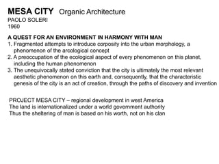 MESA CITY Organic Architecture 
PAOLO SOLERI 
1960 
A QUEST FOR AN ENVIRONMENT IN HARMONY WITH MAN 
1. Fragmented attempts to introduce corposity into the urban morphology, a 
phenomenon of the arcological concept 
2. A preoccupation of the ecological aspect of every phenomenon on this planet, 
including the human phenomenon 
3. The unequivocally stated conviction that the city is ultimately the most relevant 
aesthetic phenomenon on this earth and, consequently, that the characteristic 
genesis of the city is an act of creation, through the paths of discovery and invention 
PROJECT MESA CITY – regional development in west America 
The land is internationalized under a world government authority 
Thus the sheltering of man is based on his worth, not on his clan 
 