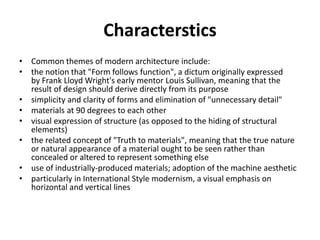 Characterstics 
• Common themes of modern architecture include: 
• the notion that "Form follows function", a dictum originally expressed 
by Frank Lloyd Wright's early mentor Louis Sullivan, meaning that the 
result of design should derive directly from its purpose 
• simplicity and clarity of forms and elimination of "unnecessary detail" 
• materials at 90 degrees to each other 
• visual expression of structure (as opposed to the hiding of structural 
elements) 
• the related concept of "Truth to materials", meaning that the true nature 
or natural appearance of a material ought to be seen rather than 
concealed or altered to represent something else 
• use of industrially-produced materials; adoption of the machine aesthetic 
• particularly in International Style modernism, a visual emphasis on 
horizontal and vertical lines 
 
