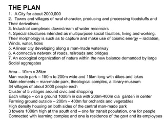 THE PLAN 
1. A City for about 2000,000 
2. Towns and villages of rural character, producing and processing foodstuffs and 
Their derivatives 
3. Industrial complexes downstream of water reservoirs 
4. Special structures intended as multipurpose social facilities, living and working. 
Their morphology is such as to capture and make use of cosmic energy – radiation, 
Winds, water, tides 
5. A linear city developing along a man-made waterway 
6. A connective network of roads, railroads and bridges 
7. An ecological organization of nature within the new balance demanded by large 
Social aggregates 
Area – 10km x 35km 
Man made park – 150m to 200m wide and 15km long with dikes and lakes 
Main elements – man-made park, theological complex, a library-museum 
34 villages of about 3000 people each 
Cluster of 5 villages around civic and shopping 
Each village – on a ground 1000m in dia with 200m-400m dia garden in center 
Farming ground outside – 200m – 400m for orchards and vegetables 
High density housing on both sides of the central man-made park 
3 towers 1000m high at the south end – one for transit population, one for people 
Connected with learning complex and one is residence of the govt and its employees 
 