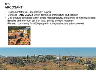1970 
ARCOSANTI 
• Experimental town – 25 acres(0.1 sqkm) 
• Concept – ARCOLOGY which combines architecture and ecology 
• City of future contained within single megastructure, and aiming to maximize social 
Benefits and minimum costs of land, energy and raw materials. 
Planned community for 5000 people in a single-structure solar-powered 
 