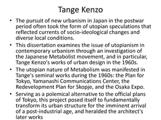 Tange Kenzo 
• The pursuit of new urbanism in Japan in the postwar 
period often took the form of utopian speculations that 
reflected currents of socio-ideological changes and 
diverse local conditions. 
• This dissertation examines the issue of utopianism in 
contemporary urbanism through an investigation of 
the Japanese Metabolist movement, and in particular, 
Tange Kenzo's works of urban design in the 1960s. 
• The utopian nature of Metabolism was manifested in 
Tange's seminal works during the 1960s: the Plan for 
Tokyo, Yamanashi Communications Center, the 
Redevelopment Plan for Skopje, and the Osaka Expo. 
• Serving as a polemical alternative to the official plans 
of Tokyo, this project posed itself to fundamentally 
transform its urban structure for the imminent arrival 
of a post-industrial age, and heralded the architect's 
later works 
 