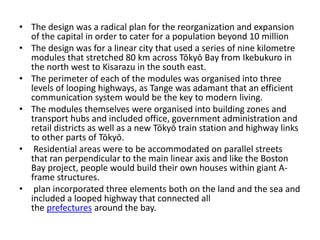 • The design was a radical plan for the reorganization and expansion 
of the capital in order to cater for a population beyond 10 million 
• The design was for a linear city that used a series of nine kilometre 
modules that stretched 80 km across Tōkyō Bay from Ikebukuro in 
the north west to Kisarazu in the south east. 
• The perimeter of each of the modules was organised into three 
levels of looping highways, as Tange was adamant that an efficient 
communication system would be the key to modern living. 
• The modules themselves were organised into building zones and 
transport hubs and included office, government administration and 
retail districts as well as a new Tōkyō train station and highway links 
to other parts of Tōkyō. 
• Residential areas were to be accommodated on parallel streets 
that ran perpendicular to the main linear axis and like the Boston 
Bay project, people would build their own houses within giant A-frame 
structures. 
• plan incorporated three elements both on the land and the sea and 
included a looped highway that connected all 
the prefectures around the bay. 
 