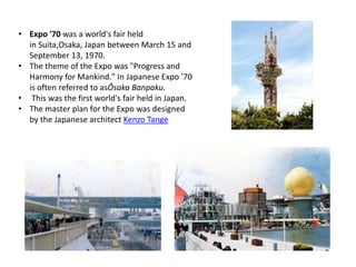 • Expo '70 was a world's fair held 
in Suita,Osaka, Japan between March 15 and 
September 13, 1970. 
• The theme of the Expo was "Progress and 
Harmony for Mankind." In Japanese Expo '70 
is often referred to asŌsaka Banpaku. 
• This was the first world's fair held in Japan. 
• The master plan for the Expo was designed 
by the Japanese architect Kenzo Tange 
 